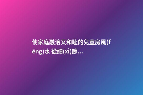 使家庭融洽又和睦的兒童房風(fēng)水 從細(xì)節(jié)巧飾巧擺兒童房